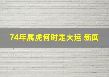 74年属虎何时走大运 新闻